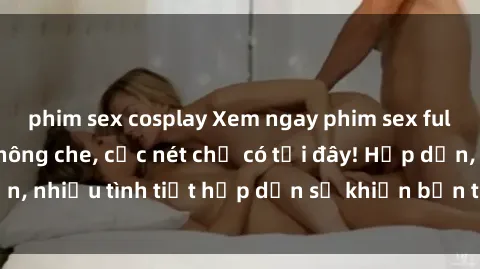 phim sex cosplay Xem ngay phim sex full HD đỉnh cao, không che, cực nét chỉ có tại đây! Hấp dẫn, nhiều tình tiết hấp dẫn sẽ khiến bạn thỏa mãn đắm say.