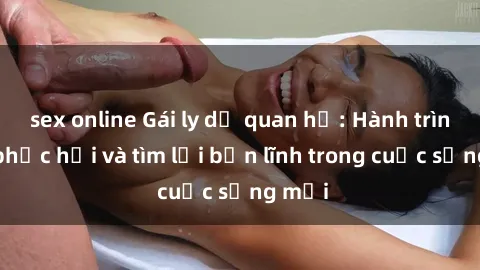 sex online Gái ly dị quan hệ: Hành trình tự phục hồi và tìm lại bản lĩnh trong cuộc sống mới