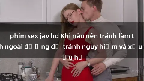 phim sex jav hd Khi nào nên tránh làm tình ngoài đường để tránh nguy hiểm và xấu hổ