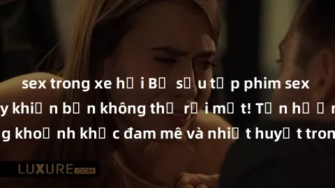sex trong xe hơi Bộ sưu tập phim sex Mỹ hot nhất năm nay khiến bạn không thể rời mắt! Tận hưởng những khoảnh khắc đam mê và nhiệt huyết trong các tác phẩm nóng bỏng này!