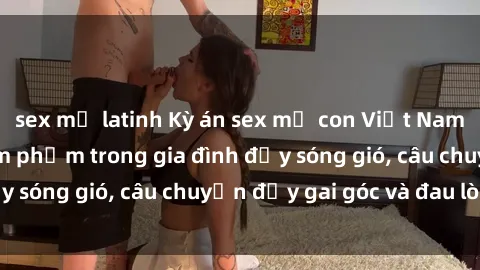 sex mỹ latinh Kỳ án sex mẹ con Việt Nam: Sự sở hữu và xâm phạm trong gia đình đầy sóng gió, câu chuyện đầy gai góc và đau lòng.