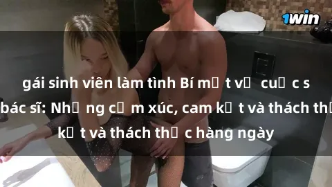 gái sinh viên làm tình Bí mật về cuộc sống sex của bác sĩ: Những cảm xúc, cam kết và thách thức hàng ngày