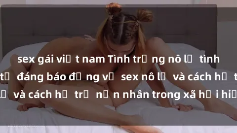 sex gái việt nam Tình trạng nô lệ tình dục: Những thực tế đáng báo động về sex nô lệ và cách hỗ trợ nạn nhân trong xã hội hiện nay
