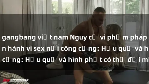 gangbang việt nam Nguy cơ vi phạm pháp luật khi thực hiện hành vi sex nơi công cộng: Hậu quả và hình phạt có thể đối mặt