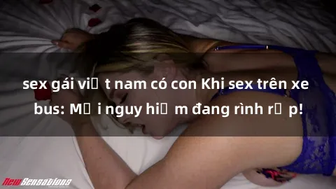 sex gái việt nam có con Khi sex trên xe bus: Mối nguy hiểm đang rình rập!