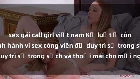 sex gái call girl việt nam Kỷ luật ở công viên: Chấn chỉnh hành vi sex công viên để duy trì sự trong sạch và thoải mái cho mọi người.
