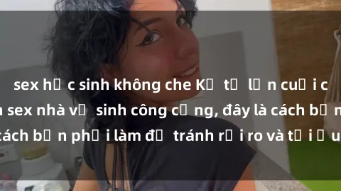 sex học sinh không che Kể từ lần cuối cùng bạn thực hành sex nhà vệ sinh công cộng, đây là cách bạn phải làm để tránh rủi ro và tối ưu trải nghiệm.