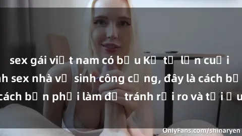 sex gái việt nam có bầu Kể từ lần cuối cùng bạn thực hành sex nhà vệ sinh công cộng, đây là cách bạn phải làm để tránh rủi ro và tối ưu trải nghiệm.