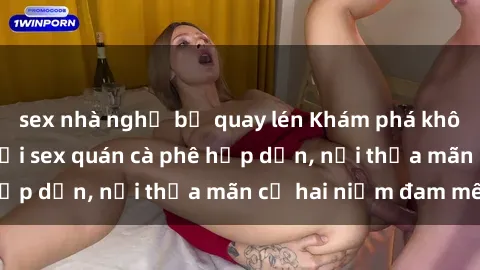 sex nhà nghỉ bị quay lén Khám phá không gian độc đáo tại sex quán cà phê hấp dẫn, nơi thỏa mãn cả hai niềm đam mê