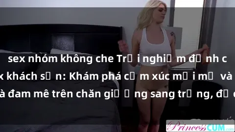 sex nhóm không che Trải nghiệm đỉnh cao tình yêu tại sex khách sạn: Khám phá cảm xúc mới mẻ và đam mê trên chăn giường sang trọng, độc đáo, không giới hạn.