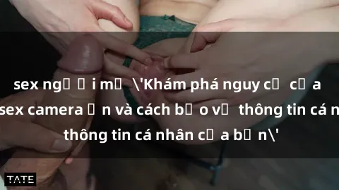 sex người mỹ 'Khám phá nguy cơ của việc sử dụng sex camera ẩn và cách bảo vệ thông tin cá nhân của bạn'