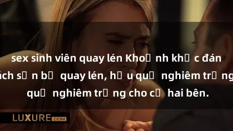 sex sinh viên quay lén Khoảnh khắc đáng buồn: Sex khách sạn bị quay lén, hậu quả nghiêm trọng cho cả hai bên.