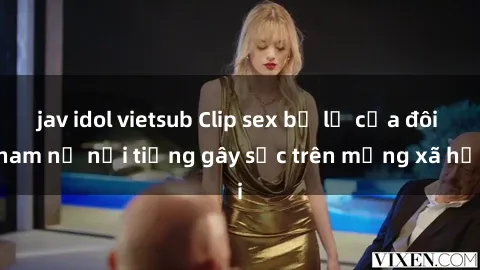 jav idol vietsub Clip sex bị lộ của đôi nam nữ nổi tiếng gây sốc trên mạng xã hội