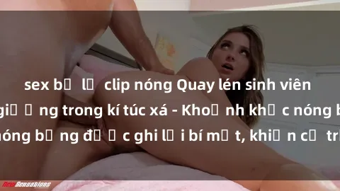 sex bị lộ clip nóng Quay lén sinh viên làm tình ngay trên giường trong kí túc xá - Khoảnh khắc nóng bỏng được ghi lại bí mật, khiến cả trường học xôn xao.