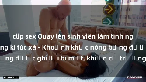clip sex Quay lén sinh viên làm tình ngay trên giường trong kí túc xá - Khoảnh khắc nóng bỏng được ghi lại bí mật, khiến cả trường học xôn xao.