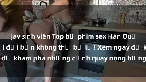 jav sinh viên Top bộ phim sex Hàn Quốc hot nhất mọi thời đại bạn không thể bỏ lỡ! Xem ngay để khám phá những cảnh quay nóng bỏng, đầy nghẹt thở!