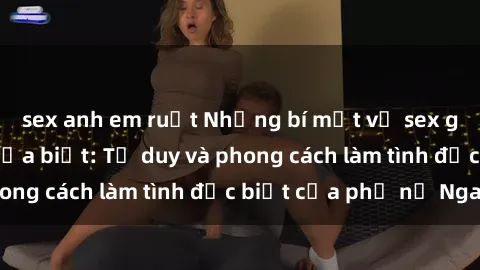 sex anh em ruột Những bí mật về sex gái Nga mà bạn chưa biết: Tư duy và phong cách làm tình đặc biệt của phụ nữ Nga