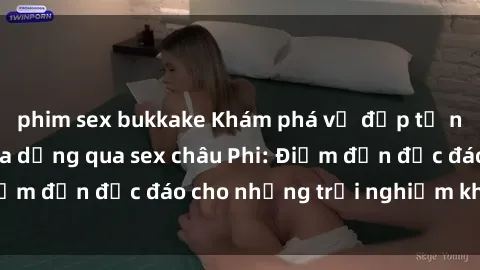 phim sex bukkake Khám phá vẻ đẹp tự nhiên và văn hóa đa dạng qua sex châu Phi: Điểm đến độc đáo cho những trải nghiệm khó quên