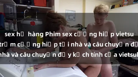 sex họ hàng Phim sex cưỡng hiếp vietsub: Nữ sinh bị tên trộm cưỡng hiếp tại nhà và câu chuyện đầy kịch tính của vietsub