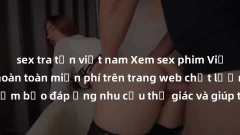 sex tra tấn việt nam Xem sex phim Việt Nam không che hoàn toàn miễn phí trên trang web chất lượng cao. Đảm bảo đáp ứng nhu cầu thị giác và giúp thỏa mãn mong muốn của bạn.