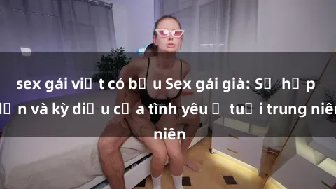 sex gái việt có bầu Sex gái già: Sự hấp dẫn và kỳ diệu của tình yêu ở tuổi trung niên