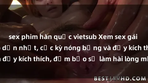 sex phim hàn quốc vietsub Xem sex gái trẻ không che hấp dẫn nhất, cực kỳ nóng bỏng và đầy kích thích, đảm bảo sẽ làm hài lòng mọi người!