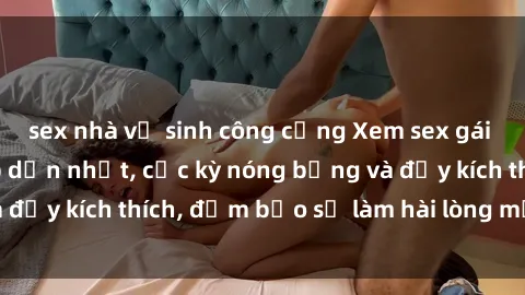 sex nhà vệ sinh công cộng Xem sex gái trẻ không che hấp dẫn nhất, cực kỳ nóng bỏng và đầy kích thích, đảm bảo sẽ làm hài lòng mọi người!