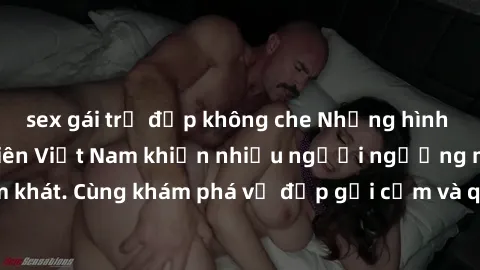sex gái trẻ đẹp không che Những hình ảnh sex gái sinh viên Việt Nam khiến nhiều người ngưỡng mộ và thèm khát. Cùng khám phá vẻ đẹp gợi cảm và quyến rũ của những cô gái trẻ này.