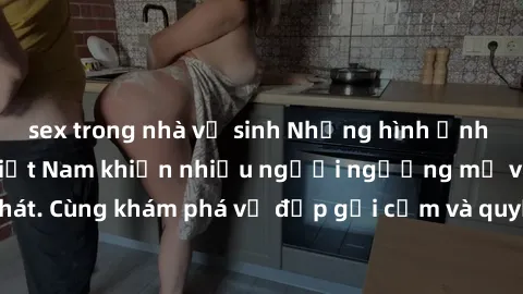 sex trong nhà vệ sinh Những hình ảnh sex gái sinh viên Việt Nam khiến nhiều người ngưỡng mộ và thèm khát. Cùng khám phá vẻ đẹp gợi cảm và quyến rũ của những cô gái trẻ này.