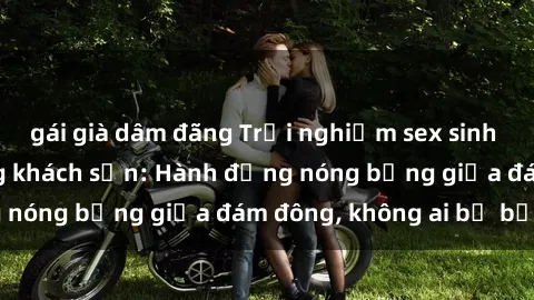 gái già dâm đãng Trải nghiệm sex sinh viên sôi động trong khách sạn: Hành động nóng bỏng giữa đám đông, không ai bị bỏ lỡ