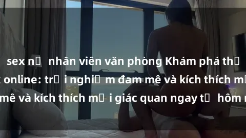sex nữ nhân viên văn phòng Khám phá thế giới mới của sex online: trải nghiệm đam mê và kích thích mọi giác quan ngay từ hôm nay!