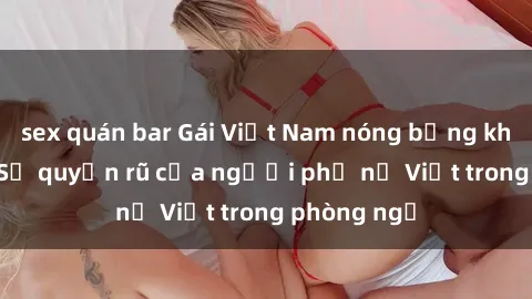 sex quán bar Gái Việt Nam nóng bỏng khi làm tình: Sự quyến rũ của người phụ nữ Việt trong phòng ngủ