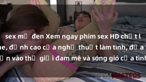 sex mỹ đen Xem ngay phim sex HD chất lượng cao không che, đỉnh cao của nghệ thuật làm tình, đưa bạn vào thế giới đam mê và sóng gió của tình yêu không giới hạn.