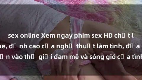 sex online Xem ngay phim sex HD chất lượng cao không che, đỉnh cao của nghệ thuật làm tình, đưa bạn vào thế giới đam mê và sóng gió của tình yêu không giới hạn.
