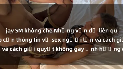 jav SM không che Những vấn đề liên quan đến việc tiếp cận thông tin về sex người lớn và cách giải quyết không gây ảnh hưởng đến trẻ em