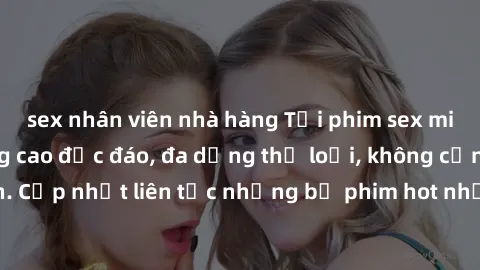 sex nhân viên nhà hàng Tải phim sex miễn phí chất lượng cao độc đáo, đa dạng thể loại, không cần đăng ký tài khoản. Cập nhật liên tục những bộ phim hot nhất trên thị trường. Sự lựa chọn hàng đầu cho n