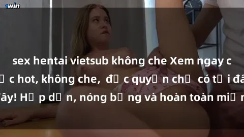 sex hentai vietsub không che Xem ngay clip sex không che cực hot, không che,  độc quyền chỉ có tại đây! Hấp dẫn, nóng bỏng và hoàn toàn miễn phí, không thể bỏ qua!