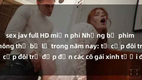 sex jav full HD miễn phí Những bộ phim sex JAV hot nhất không thể bỏ lỡ trong năm nay: từ cặp đôi trẻ đẹp đến các cô gái xinh tươi đầy sức hút.