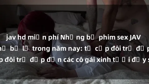 jav hd miễn phí Những bộ phim sex JAV hot nhất không thể bỏ lỡ trong năm nay: từ cặp đôi trẻ đẹp đến các cô gái xinh tươi đầy sức hút.