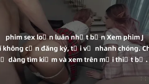phim sex loạn luân nhật bản Xem phim JAV online miễn phí không cần đăng ký, tải về nhanh chóng. Chất lượng HD, dễ dàng tìm kiếm và xem trên mọi thiết bị. Đặc biệt, không quảng cáo làm phiền.