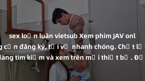 sex loạn luân vietsub Xem phim JAV online miễn phí không cần đăng ký, tải về nhanh chóng. Chất lượng HD, dễ dàng tìm kiếm và xem trên mọi thiết bị. Đặc biệt, không quảng cáo làm phiền.