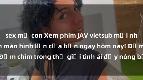 sex mẹ con Xem phim JAV vietsub mới nhất và hấp dẫn trên màn hình lớn của bạn ngay hôm nay! Đắm chìm trong thế giới tình ái đầy nóng bỏng và kích thích.