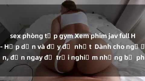 sex phòng tập gym Xem phim jav full HD online miễn phí - Hấp dẫn và đầy đủ nhất  Dành cho người lớn, đến ngay để trải nghiệm những bộ phim hấp dẫn và hấp dẫn.