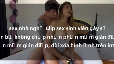 sex nhà nghỉ Clip sex sinh viên gây sốt mạng xã hội: Tuyên bố không chấp nhận phần mềm gián điệp, đòi xóa hình ảnh trên internet