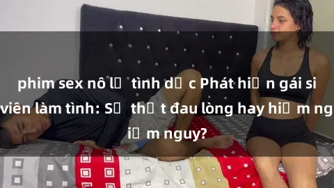 phim sex nô lệ tình dục Phát hiện gái sinh viên làm tình: Sự thật đau lòng hay hiểm nguy?