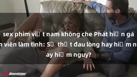 sex phim việt nam không che Phát hiện gái sinh viên làm tình: Sự thật đau lòng hay hiểm nguy?