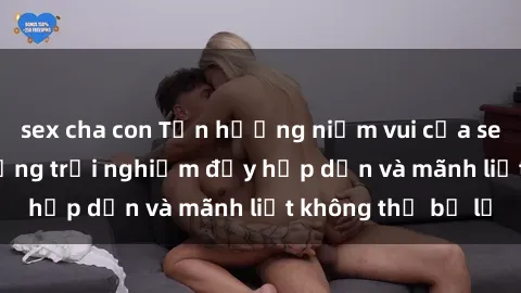 sex cha con Tận hưởng niềm vui của sex với gái trẻ: những trải nghiệm đầy hấp dẫn và mãnh liệt không thể bỏ lỡ