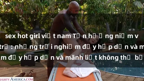 sex hot girl việt nam Tận hưởng niềm vui của sex với gái trẻ: những trải nghiệm đầy hấp dẫn và mãnh liệt không thể bỏ lỡ