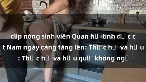 clip nóng sinh viên Quan hệ tình dục của nữ sinh Việt Nam ngày càng tăng lên: Thực hư và hậu quả không ngờ