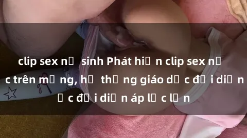 clip sex nữ sinh Phát hiện clip sex nữ sinh gây sốc trên mạng, hệ thống giáo dục đối diện áp lực lớn